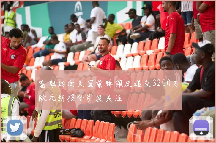 富勒姆向美国前锋佩皮递交3200万欧元新报价引发关注