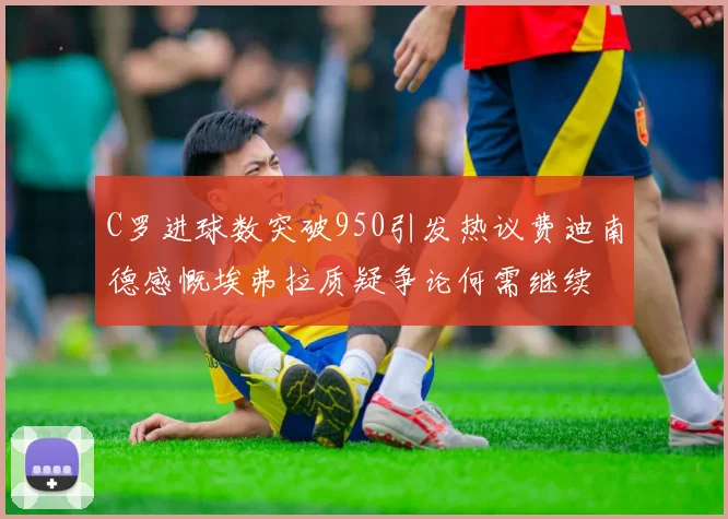 C罗进球数突破950引发热议费迪南德感慨埃弗拉质疑争论何需继续