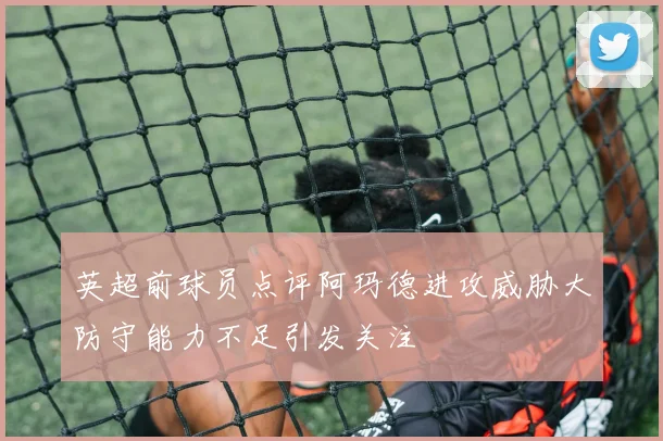 英超前球员点评阿玛德进攻威胁大防守能力不足引发关注