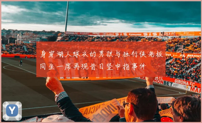 身穿湖人球衣的男孩与独行侠老板同坐一席再现昔日竖中指事件