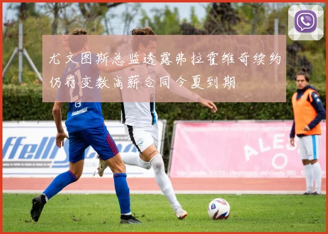 尤文图斯总监透露弗拉霍维奇续约仍存变数高薪合同今夏到期