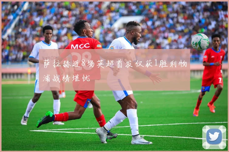 萨拉赫近8场英超首发仅获1胜利物浦战绩堪忧