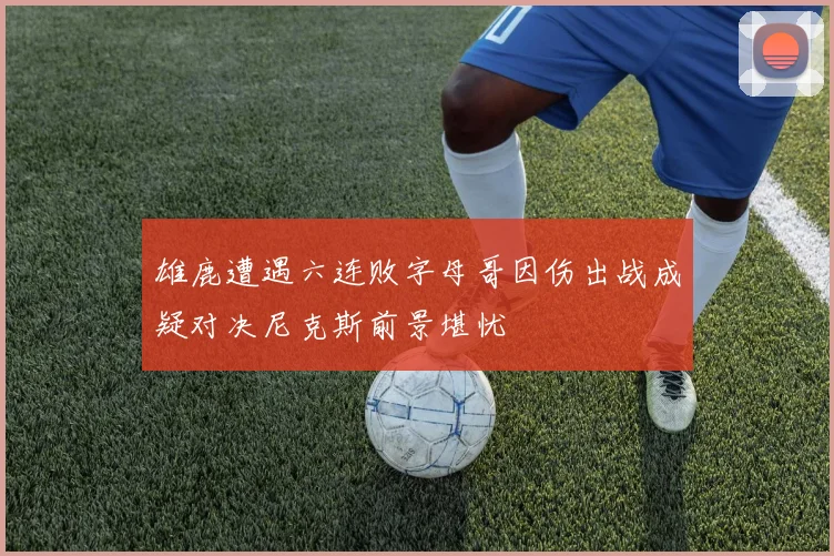 雄鹿遭遇六连败字母哥因伤出战成疑对决尼克斯前景堪忧