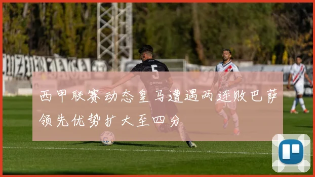 西甲联赛动态皇马遭遇两连败巴萨领先优势扩大至四分