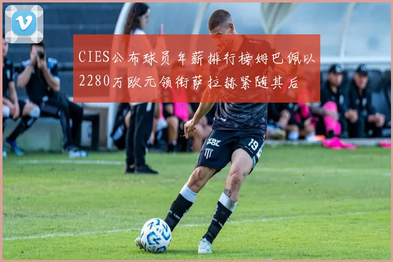 CIES公布球员年薪排行榜姆巴佩以2280万欧元领衔萨拉赫紧随其后