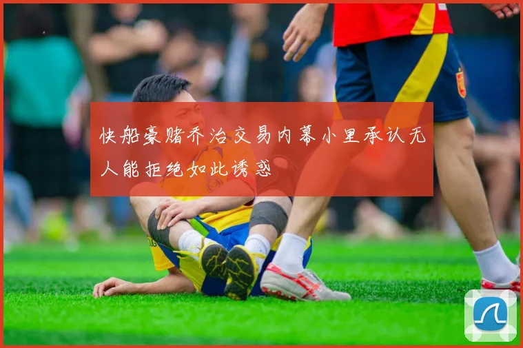 快船豪赌乔治交易内幕小里承认无人能拒绝如此诱惑
