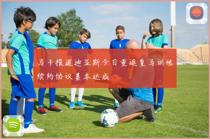 马卡报道迪亚斯今日重返皇马训练续约协议基本达成