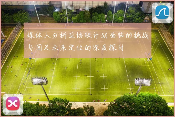 媒体人分析亚协联计划面临的挑战与国足未来定位的深度探讨