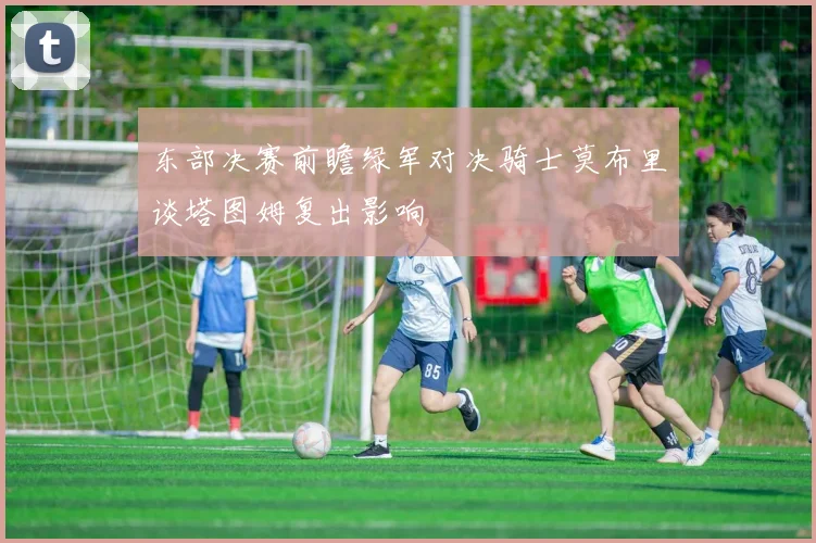 东部决赛前瞻绿军对决骑士莫布里谈塔图姆复出影响