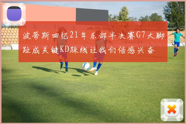 波蒂斯回忆21年东部半决赛G7大脚趾成关键KD踩线让我们倍感兴奋
