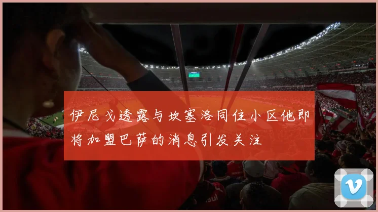 伊尼戈透露与坎塞洛同住小区他即将加盟巴萨的消息引发关注