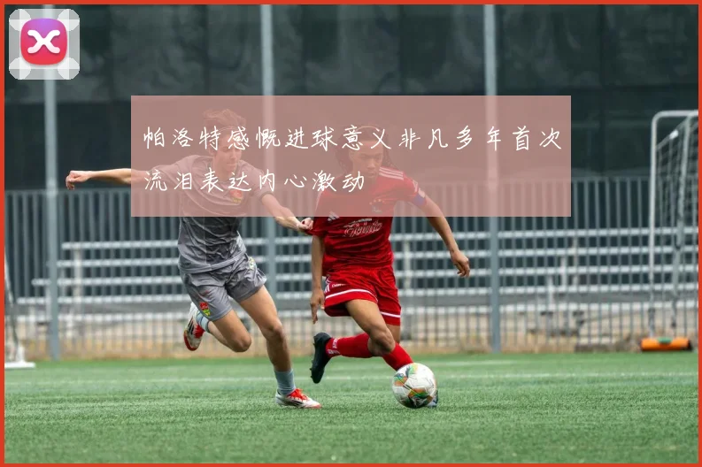 帕洛特感慨进球意义非凡多年首次流泪表达内心激动