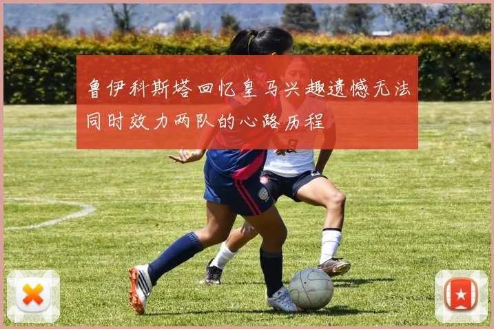 鲁伊科斯塔回忆皇马兴趣遗憾无法同时效力两队的心路历程