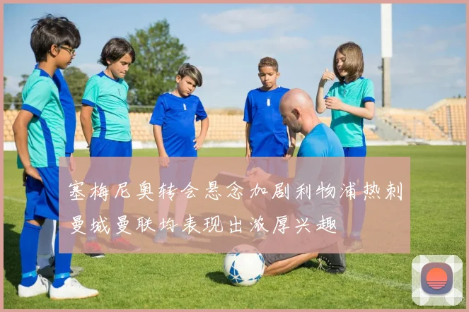 塞梅尼奥转会悬念加剧利物浦热刺曼城曼联均表现出浓厚兴趣