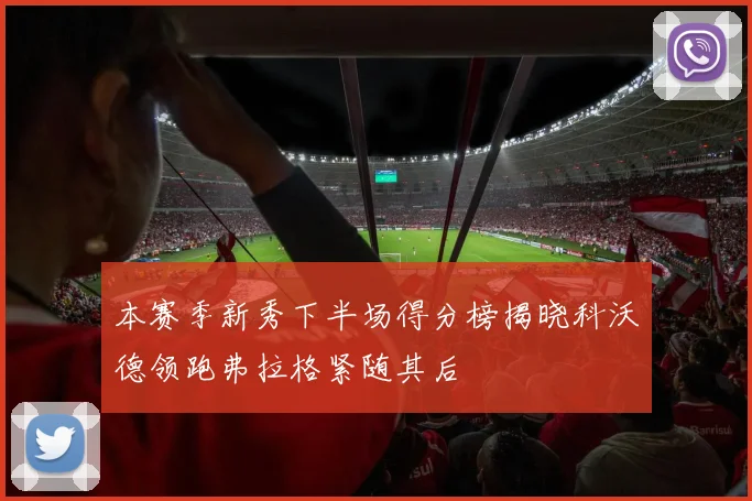 本赛季新秀下半场得分榜揭晓科沃德领跑弗拉格紧随其后