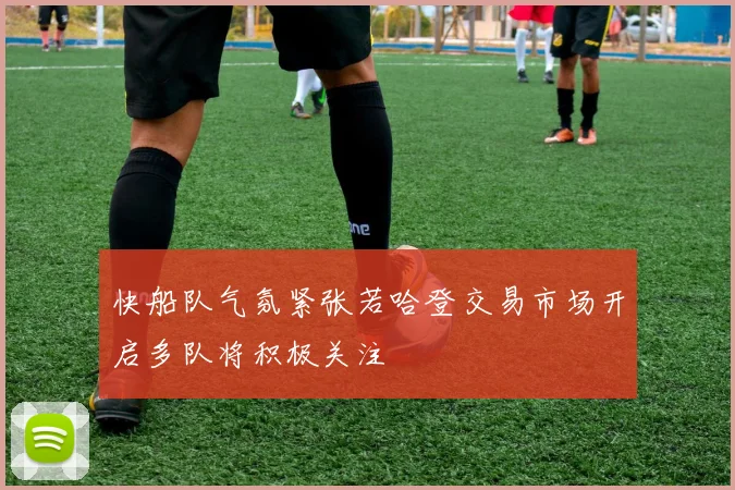 快船队气氛紧张若哈登交易市场开启多队将积极关注