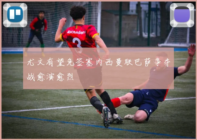 尤文有望免签塞内西曼联巴萨争夺战愈演愈烈