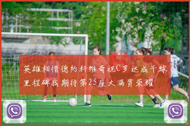 英雄相惜德约科维奇祝C罗达成千球里程碑我期待第25座大满贯荣耀