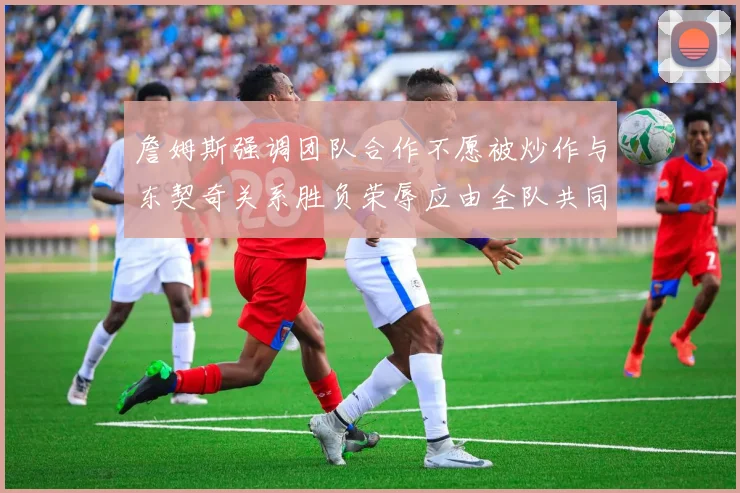 詹姆斯强调团队合作不愿被炒作与东契奇关系胜负荣辱应由全队共同承担