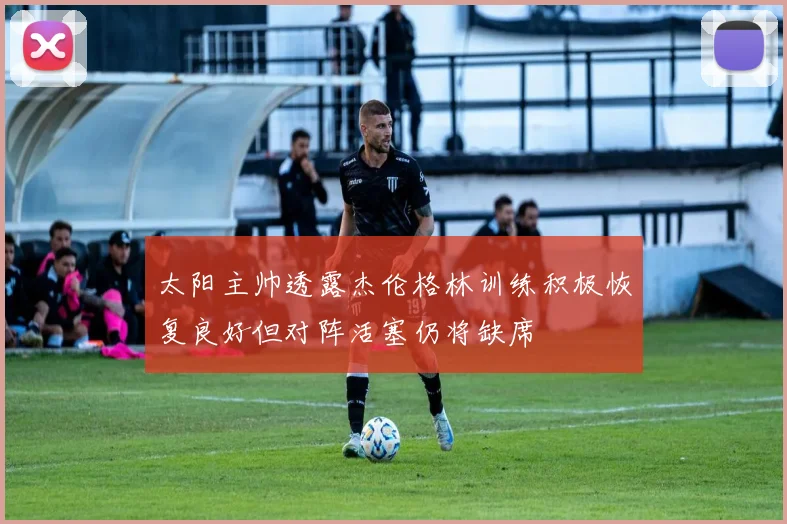 太阳主帅透露杰伦格林训练积极恢复良好但对阵活塞仍将缺席