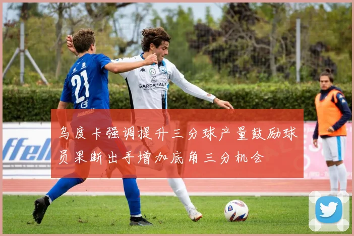 乌度卡强调提升三分球产量鼓励球员果断出手增加底角三分机会