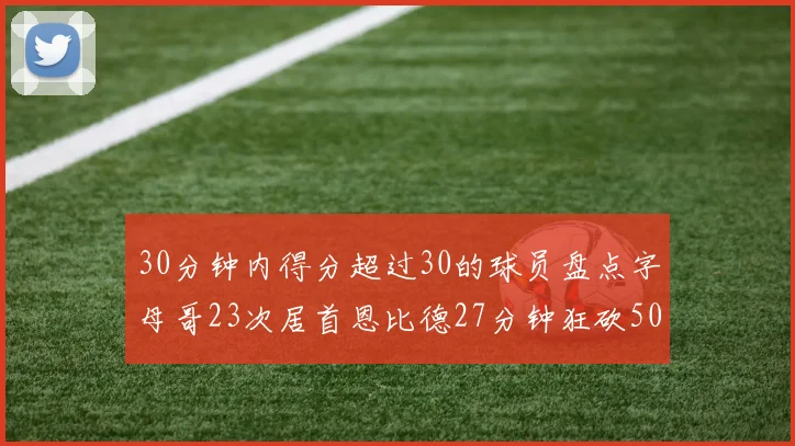 30分钟内得分超过30的球员盘点字母哥23次居首恩比德27分钟狂砍50分