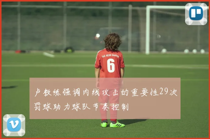 卢教练强调内线攻击的重要性29次罚球助力球队节奏控制