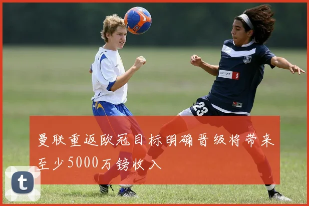曼联重返欧冠目标明确晋级将带来至少5000万镑收入