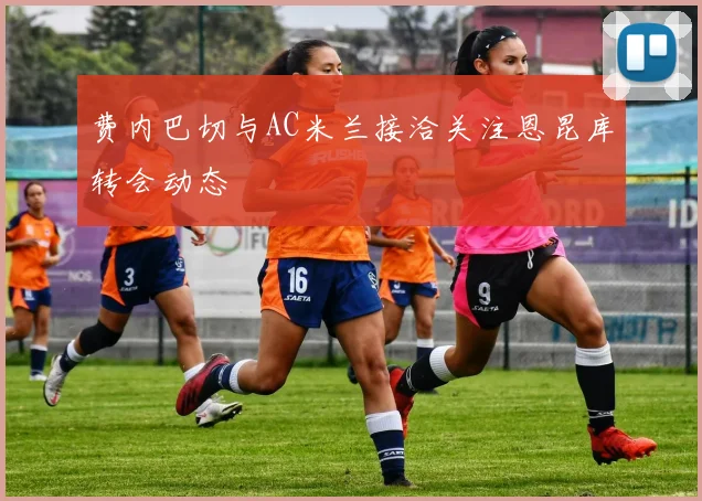 费内巴切与AC米兰接洽关注恩昆库转会动态