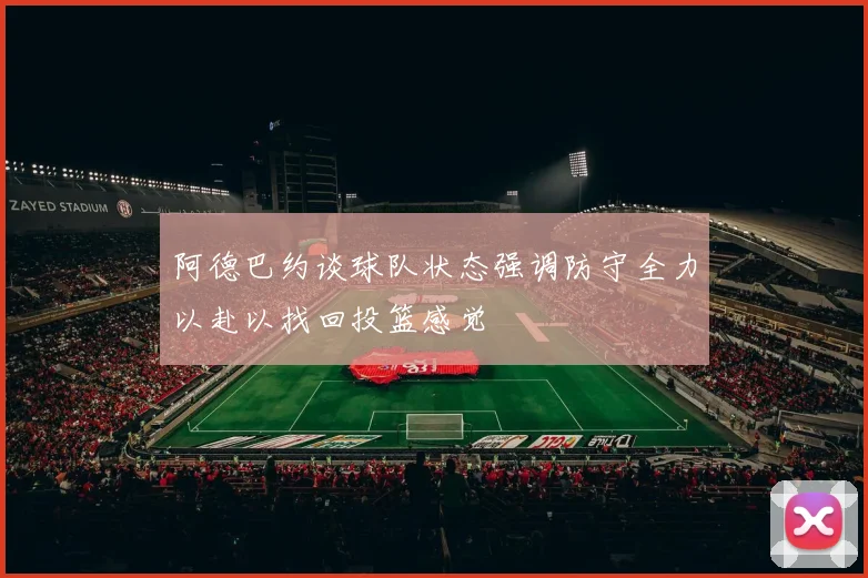 阿德巴约谈球队状态强调防守全力以赴以找回投篮感觉