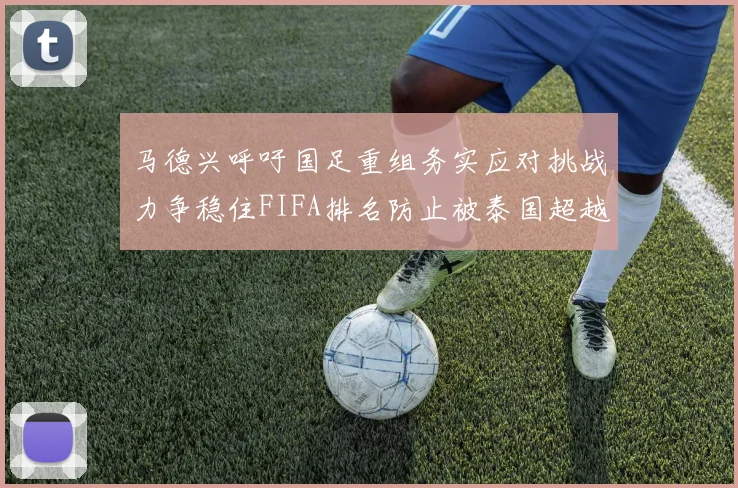 马德兴呼吁国足重组务实应对挑战力争稳住FIFA排名防止被泰国超越