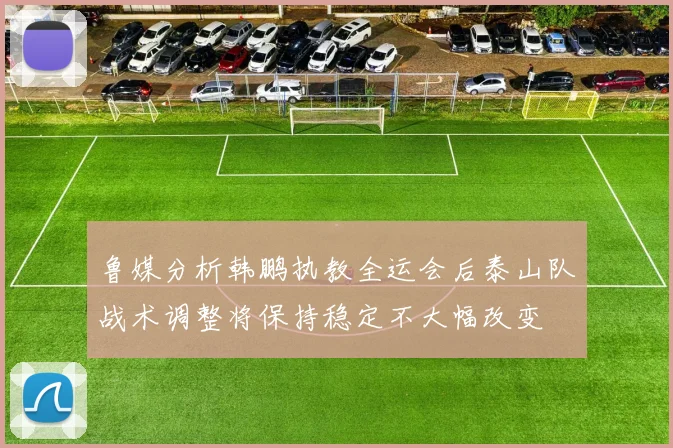鲁媒分析韩鹏执教全运会后泰山队战术调整将保持稳定不大幅改变