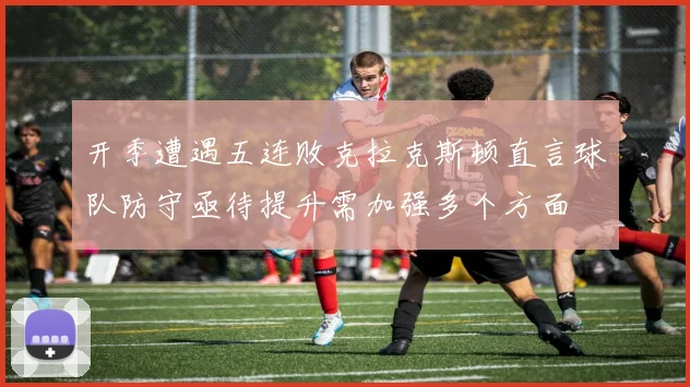 开季遭遇五连败克拉克斯顿直言球队防守亟待提升需加强多个方面