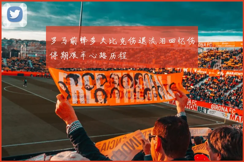 罗马前锋多夫比克伤退流泪回忆伤停期艰辛心路历程