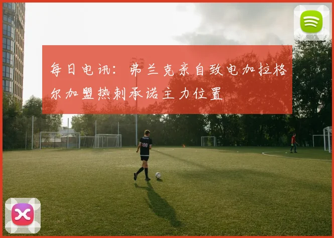 每日电讯：弗兰克亲自致电加拉格尔加盟热刺承诺主力位置