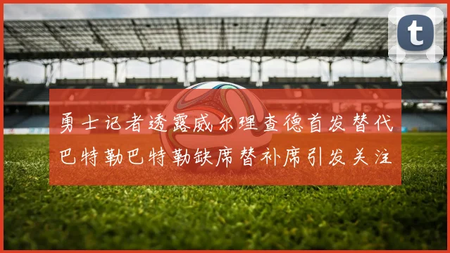 勇士记者透露威尔理查德首发替代巴特勒巴特勒缺席替补席引发关注