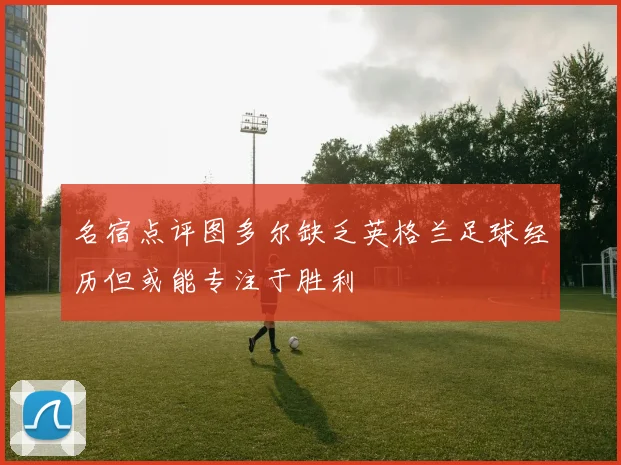 名宿点评图多尔缺乏英格兰足球经历但或能专注于胜利