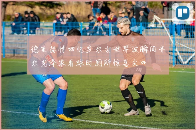 德里赫特回忆多尔古世界波瞬间齐尔克泽家看球时厕所惊喜尖叫